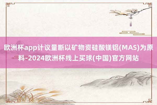 欧洲杯app计议量断以矿物资硅酸镁铝(MAS)为原料-2024欧洲杯线上买球(中国)官方网站