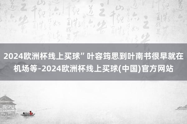 2024欧洲杯线上买球”叶容筠思到叶南书很早就在机场等-2024欧洲杯线上买球(中国)官方网站