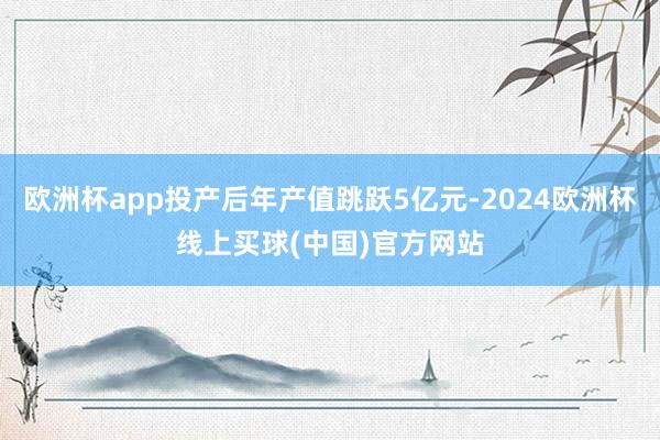 欧洲杯app投产后年产值跳跃5亿元-2024欧洲杯线上买球(中国)官方网站