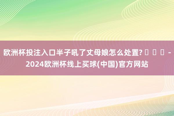 欧洲杯投注入口半子吼了丈母娘怎么处置? ​​​-2024欧洲杯线上买球(中国)官方网站