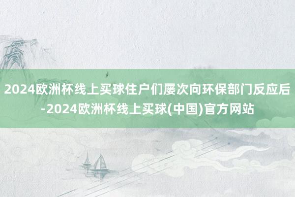 2024欧洲杯线上买球住户们屡次向环保部门反应后-2024欧洲杯线上买球(中国)官方网站