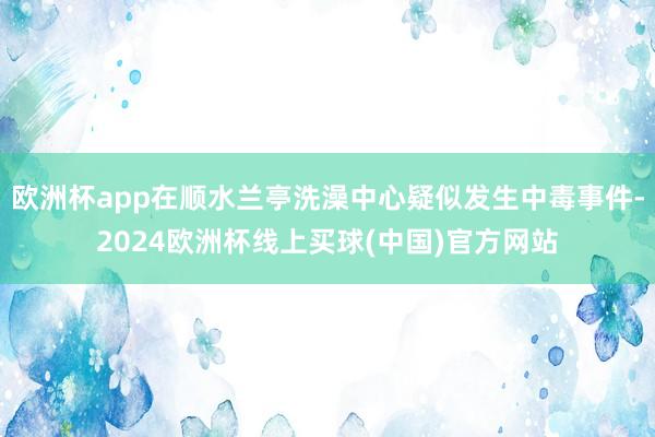 欧洲杯app在顺水兰亭洗澡中心疑似发生中毒事件-2024欧洲杯线上买球(中国)官方网站
