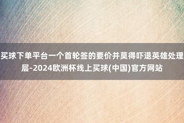 买球下单平台一个首轮签的要价并莫得吓退英雄处理层-2024欧洲杯线上买球(中国)官方网站