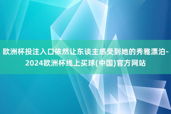 欧洲杯投注入口依然让东谈主感受到她的秀雅漂泊-2024欧洲杯线上买球(中国)官方网站
