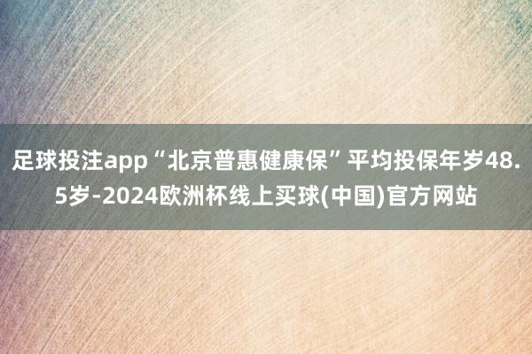 足球投注app“北京普惠健康保”平均投保年岁48.5岁-2024欧洲杯线上买球(中国)官方网站