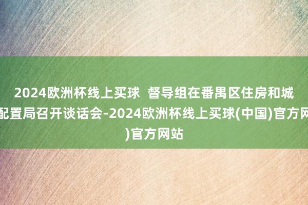 2024欧洲杯线上买球 督导组在番禺区住房和城乡配置局召开谈话会-2024欧洲杯线上买球(中国)官方网站