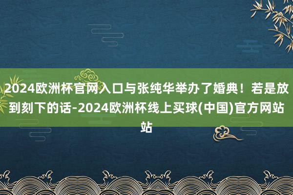 2024欧洲杯官网入口与张纯华举办了婚典!若是放到刻下的话-2024欧洲杯线上买球(中国)官方网站