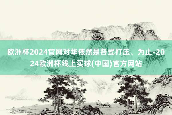 欧洲杯2024官网对华依然是各式打压、为止-2024欧洲杯线上买球(中国)官方网站