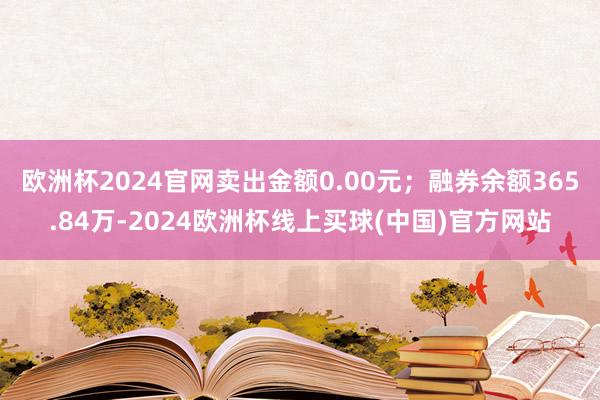 欧洲杯2024官网卖出金额0.00元;融券余额365.84万-2024欧洲杯线上买球(中国)官方网站