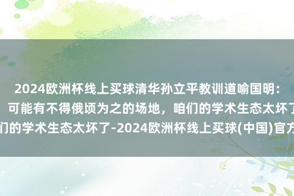 2024欧洲杯线上买球清华孙立平教训道喻国明：论文细目不皆是他写的，可能有不得俄顷为之的场地，咱们的学术生态太坏了-2024欧洲杯线上买球(中国)官方网站