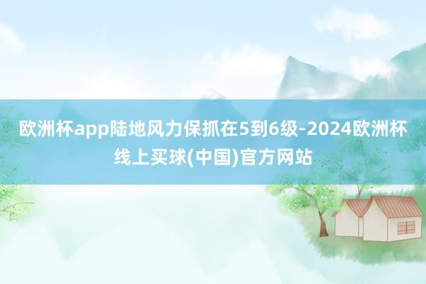 欧洲杯app陆地风力保抓在5到6级-2024欧洲杯线上买球(中国)官方网站