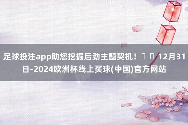 足球投注app助您挖掘后劲主题契机! 12月31日-2024欧洲杯线上买球(中国)官方网站