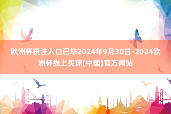 欧洲杯投注入口　　已毕2024年9月30日-2024欧洲杯线上买球(中国)官方网站
