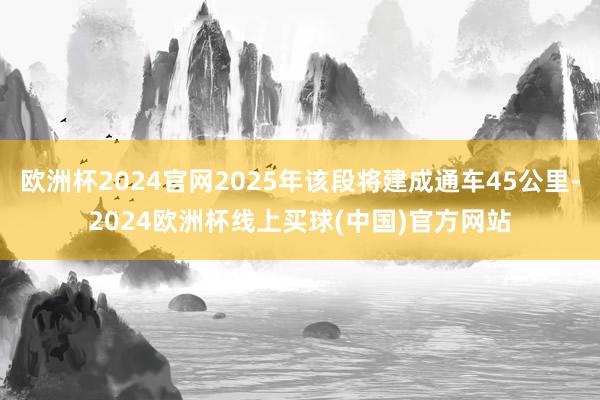 欧洲杯2024官网2025年该段将建成通车45公里-2024欧洲杯线上买球(中国)官方网站