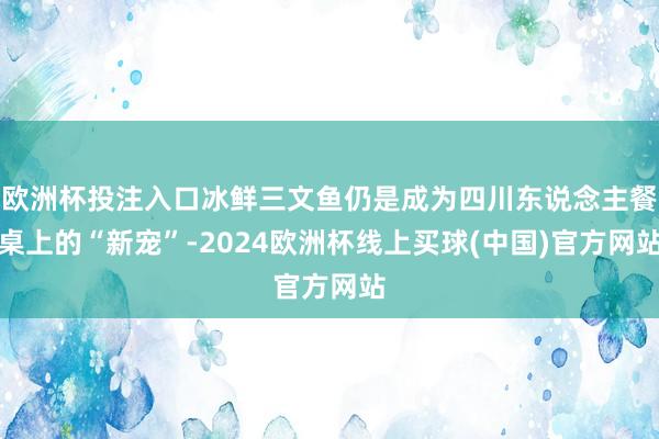 欧洲杯投注入口冰鲜三文鱼仍是成为四川东说念主餐桌上的“新宠”-2024欧洲杯线上买球(中国)官方网站