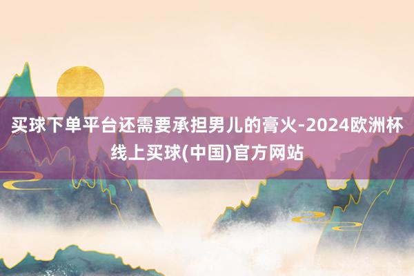 买球下单平台还需要承担男儿的膏火-2024欧洲杯线上买球(中国)官方网站
