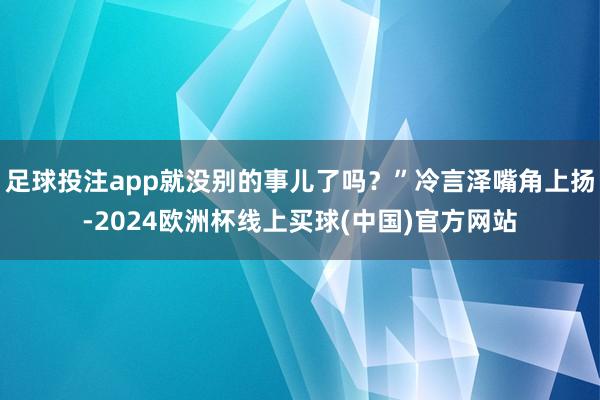 足球投注app就没别的事儿了吗?”冷言泽嘴角上扬-2024欧洲杯线上买球(中国)官方网站
