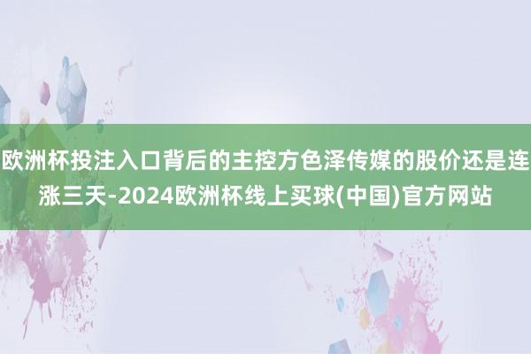 欧洲杯投注入口背后的主控方色泽传媒的股价还是连涨三天-2024欧洲杯线上买球(中国)官方网站