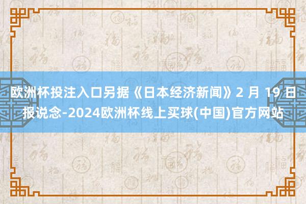 欧洲杯投注入口另据《日本经济新闻》2 月 19 日报说念-2024欧洲杯线上买球(中国)官方网站