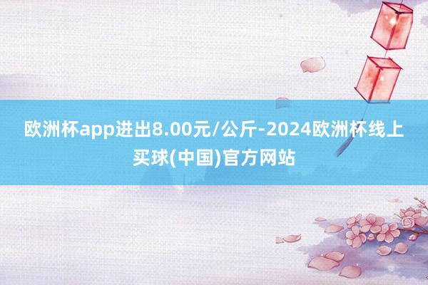 欧洲杯app进出8.00元/公斤-2024欧洲杯线上买球(中国)官方网站