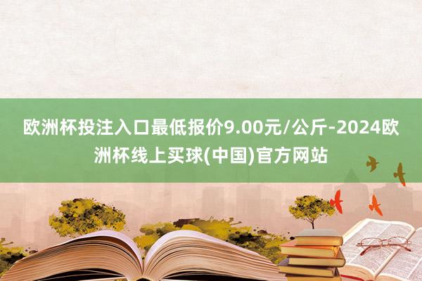 欧洲杯投注入口最低报价9.00元/公斤-2024欧洲杯线上买球(中国)官方网站