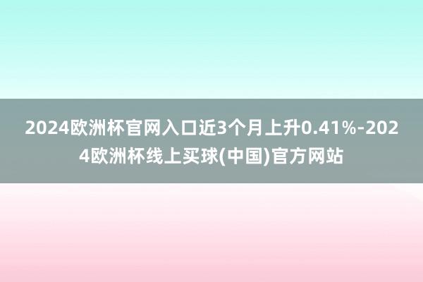 2024欧洲杯官网入口近3个月上升0.41%-2024欧洲杯线上买球(中国)官方网站