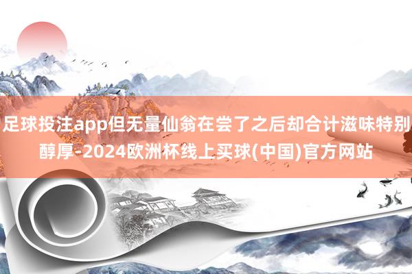 足球投注app但无量仙翁在尝了之后却合计滋味特别醇厚-2024欧洲杯线上买球(中国)官方网站