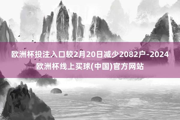 欧洲杯投注入口较2月20日减少2082户-2024欧洲杯线上买球(中国)官方网站