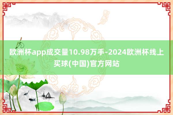 欧洲杯app成交量10.98万手-2024欧洲杯线上买球(中国)官方网站