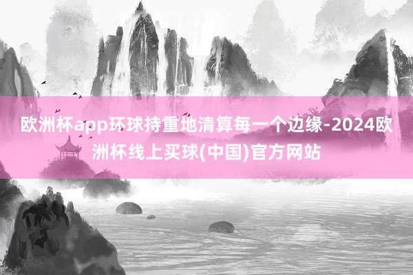 欧洲杯app环球持重地清算每一个边缘-2024欧洲杯线上买球(中国)官方网站