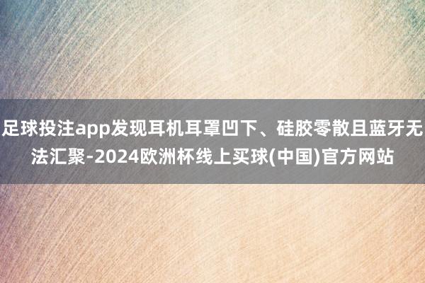 足球投注app发现耳机耳罩凹下、硅胶零散且蓝牙无法汇聚-2024欧洲杯线上买球(中国)官方网站