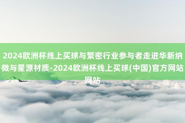 2024欧洲杯线上买球与繁密行业参与者走进华新纳微与星源材质-2024欧洲杯线上买球(中国)官方网站