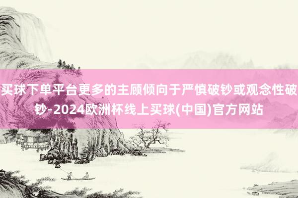 买球下单平台更多的主顾倾向于严慎破钞或观念性破钞-2024欧洲杯线上买球(中国)官方网站