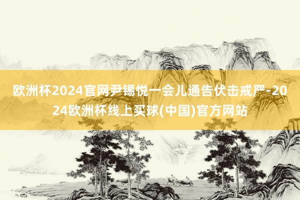 欧洲杯2024官网尹锡悦一会儿通告伏击戒严-2024欧洲杯线上买球(中国)官方网站
