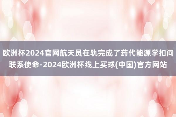 欧洲杯2024官网航天员在轨完成了药代能源学扣问联系使命-2024欧洲杯线上买球(中国)官方网站