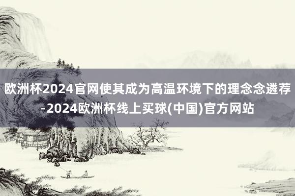 欧洲杯2024官网使其成为高温环境下的理念念遴荐-2024欧洲杯线上买球(中国)官方网站