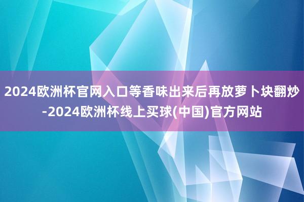 2024欧洲杯官网入口等香味出来后再放萝卜块翻炒-2024欧洲杯线上买球(中国)官方网站