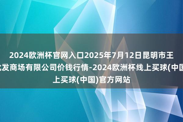 2024欧洲杯官网入口2025年7月12日昆明市王旗营蔬菜批发商场有限公司价钱行情-2024欧洲杯线上买球(中国)官方网站