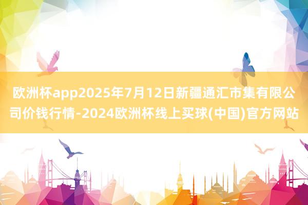欧洲杯app2025年7月12日新疆通汇市集有限公司价钱行情-2024欧洲杯线上买球(中国)官方网站