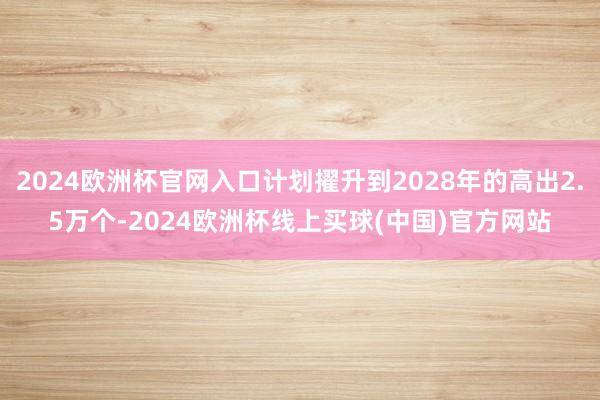 2024欧洲杯官网入口计划擢升到2028年的高出2.5万个-2024欧洲杯线上买球(中国)官方网站