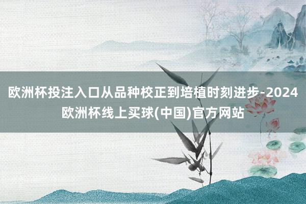 欧洲杯投注入口从品种校正到培植时刻进步-2024欧洲杯线上买球(中国)官方网站
