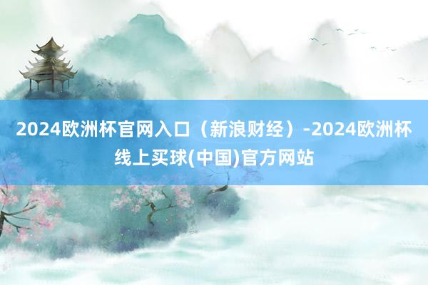 2024欧洲杯官网入口(新浪财经)-2024欧洲杯线上买球(中国)官方网站