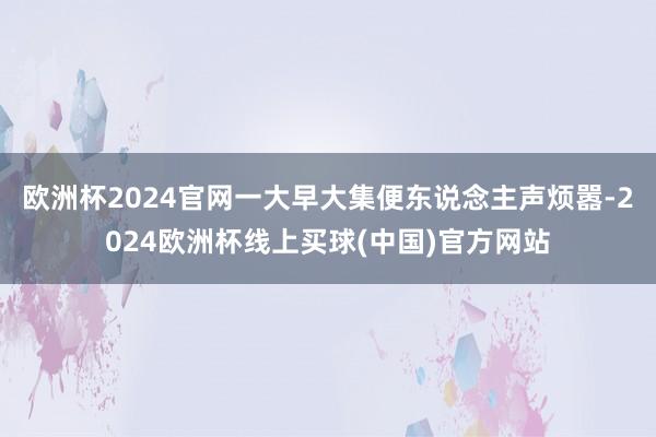 欧洲杯2024官网一大早大集便东说念主声烦嚣-2024欧洲杯线上买球(中国)官方网站