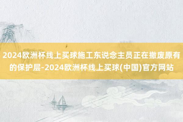 2024欧洲杯线上买球施工东说念主员正在撤废原有的保护层-2024欧洲杯线上买球(中国)官方网站