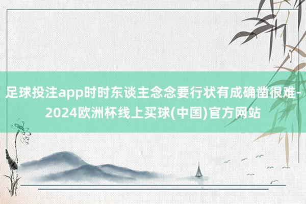 足球投注app时时东谈主念念要行状有成确凿很难-2024欧洲杯线上买球(中国)官方网站