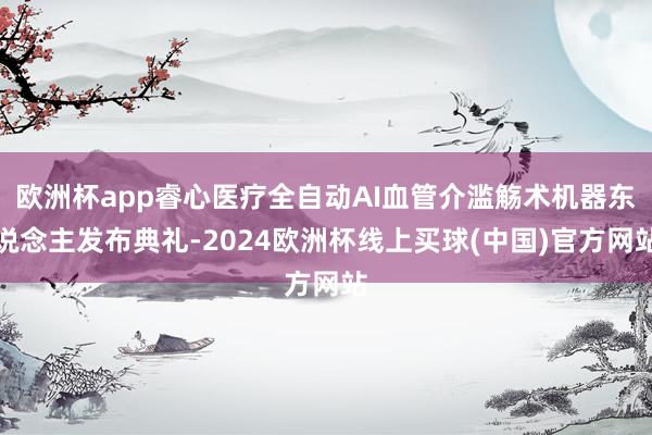 欧洲杯app睿心医疗全自动AI血管介滥觞术机器东说念主发布典礼-2024欧洲杯线上买球(中国)官方网站