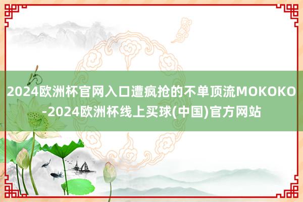 2024欧洲杯官网入口遭疯抢的不单顶流MOKOKO-2024欧洲杯线上买球(中国)官方网站
