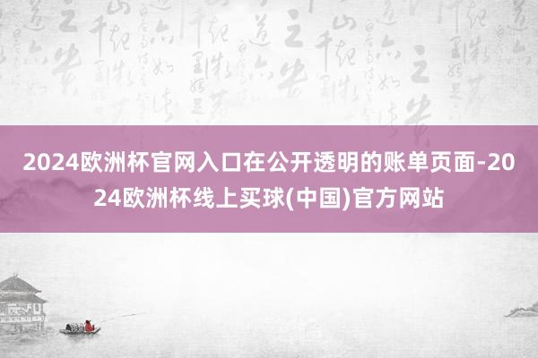 2024欧洲杯官网入口在公开透明的账单页面-2024欧洲杯线上买球(中国)官方网站