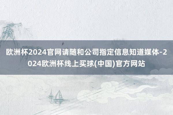 欧洲杯2024官网请随和公司指定信息知道媒体-2024欧洲杯线上买球(中国)官方网站