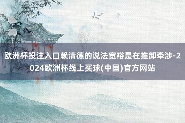 欧洲杯投注入口赖清德的说法宽裕是在推卸牵涉-2024欧洲杯线上买球(中国)官方网站